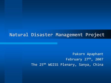 Natural Disaster Management Project Pakorn Apaphant February 27 th, 2007 The 25 th WGISS Plenary, Sanya, China.