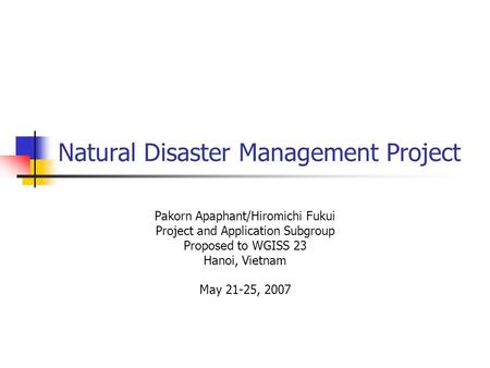 Natural Disaster Management Project Pakorn Apaphant/Hiromichi Fukui Project and Application Subgroup Proposed to WGISS 23 Hanoi, Vietnam May 21-25, 2007.