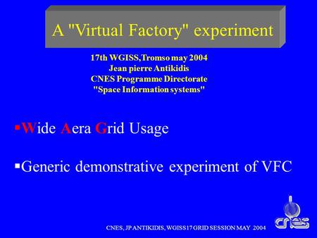 CNES, JP ANTIKIDIS, WGISS17 GRID SESSION MAY 2004 A Virtual Factory experiment Wide Aera Grid Usage Generic demonstrative experiment of VFC 17th WGISS,Tromso.