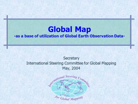 Global Map -as a base of utilization of Global Earth Observation Data- Secretary International Steering Committee for Global Mapping May, 2004.