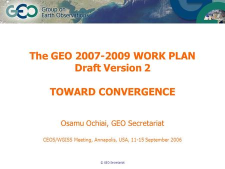 © GEO Secretariat The GEO 2007-2009 WORK PLAN Draft Version 2 TOWARD CONVERGENCE Osamu Ochiai, GEO Secretariat CEOS/WGISS Meeting, Annapolis, USA, 11-15.