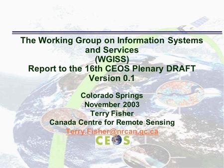 The Working Group on Information Systems and Services (WGISS) Report to the 16th CEOS Plenary DRAFT Version 0.1 Colorado Springs November 2003 Terry Fisher.
