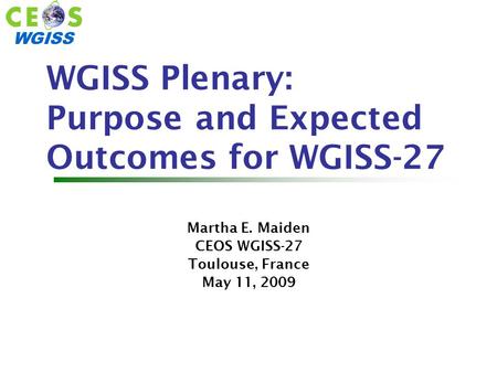 WGISS WGISS Plenary: Purpose and Expected Outcomes for WGISS-27 Martha E. Maiden CEOS WGISS-27 Toulouse, France May 11, 2009.
