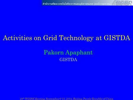 18 th WGISS Meeting, September 6-10, 2004, Beijing, People Republic of China Activities on Grid Technology at GISTDA Pakorn Apaphant GISTDA.