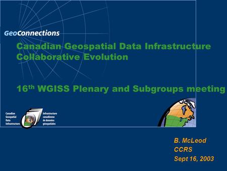 B. McLeod CCRS Sept 16, 2003 Canadian Geospatial Data Infrastructure Collaborative Evolution 16 th WGISS Plenary and Subgroups meeting.