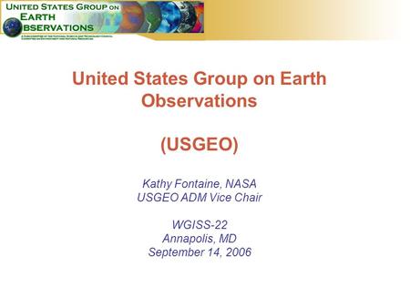 1 United States Group on Earth Observations (USGEO) Kathy Fontaine, NASA USGEO ADM Vice Chair WGISS-22 Annapolis, MD September 14, 2006.