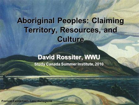 Aboriginal Peoples: Claiming Territory, Resources, and Culture David Rossiter, WWU Study Canada Summer Institute, 2010 Franklin Carmichael – Lake Wabagishik.