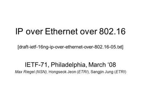 IP over Ethernet over 802.16 [draft-ietf-16ng-ip-over-ethernet-over-802.16-05.txt] IETF-71, Philadelphia, March 08 Max Riegel (NSN), Hongseok Jeon (ETRI),