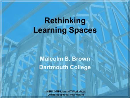 NERCOMP Library IT Workshop: Learning Spaces: New Visions Rethinking Learning Spaces Malcolm B. Brown Dartmouth College.