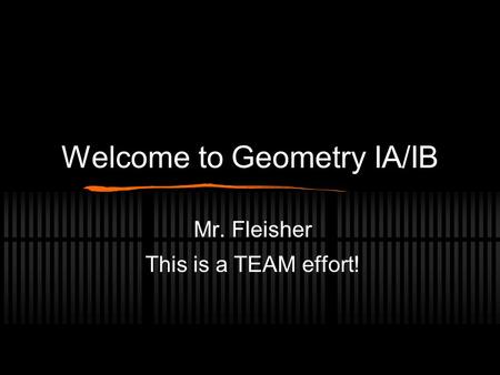 Welcome to Geometry IA/IB Mr. Fleisher This is a TEAM effort!