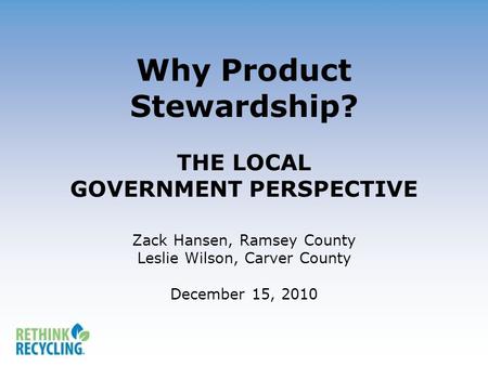 Why Product Stewardship? THE LOCAL GOVERNMENT PERSPECTIVE Zack Hansen, Ramsey County Leslie Wilson, Carver County December 15, 2010.