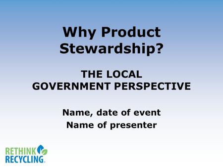 Why Product Stewardship? THE LOCAL GOVERNMENT PERSPECTIVE Name, date of event Name of presenter.