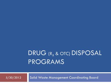 DRUG (R X & OTC) DISPOSAL PROGRAMS Solid Waste Management Coordinating Board 5/30/2012.