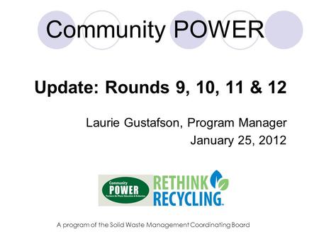 Community POWER Update: Rounds 9, 10, 11 & 12 Laurie Gustafson, Program Manager January 25, 2012 A program of the Solid Waste Management Coordinating Board.