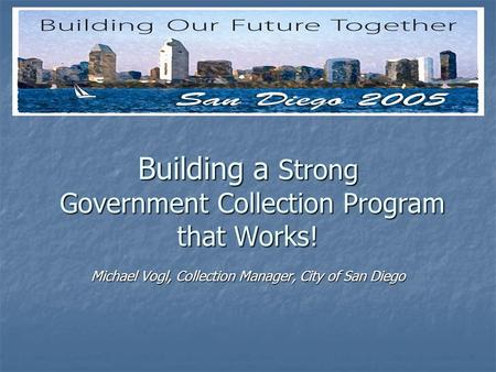 Building a Strong Government Collection Program that Works! Michael Vogl, Collection Manager, City of San Diego.