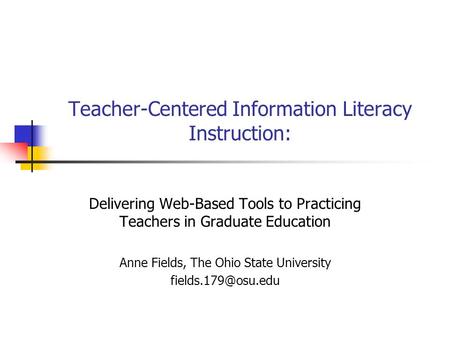 Teacher-Centered Information Literacy Instruction: Delivering Web-Based Tools to Practicing Teachers in Graduate Education Anne Fields, The Ohio State.