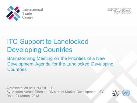 ITC Support to Landlocked Developing Countries A presentation to: UN-OHRLLS By: Anders Aeroe, Director, Division of Market Development, ITC Date: 21 March,
