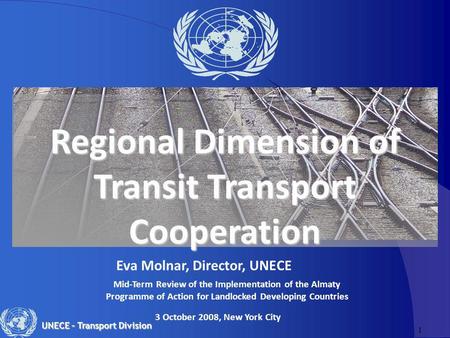 1 UNECE – Transport Division Regional Dimension of Transit Transport Cooperation Eva Molnar, Director, UNECE 3 October 2008, New York City Mid-Term Review.