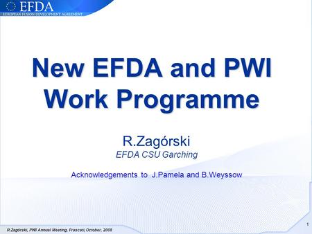 R.Zagórski, PWI Annual Meeting, Frascati, October, 2008 1 New EFDA and PWI Work Programme R.Zagórski EFDA CSU Garching Acknowledgements to J.Pamela and.