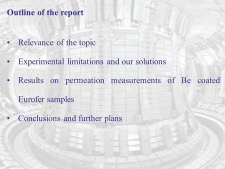 Outline of the report Relevance of the topic Experimental limitations and our solutions Results on permeation measurements of Be coated Eurofer samples.
