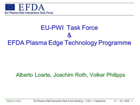 Alberto Loarte EU Plasma-Wall Interaction Task Force Meeting – CEA – Cadarache 17 – 10– 2005 1 EU-PWI Task Force & EFDA Plasma Edge Technology Programme.