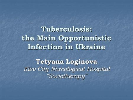 Tuberculosis: the Main Opportunistic Infection in Ukraine Tetyana Loginova Kiev City Narcological Hospital Sociotherapy