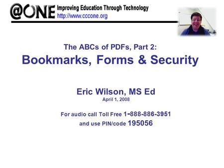 The ABCs of PDFs, Part 2: Bookmarks, Forms & Security Eric Wilson, MS Ed April 1, 2008 For audio call Toll Free 1 - 888-886-3951 and use PIN/code 195056.