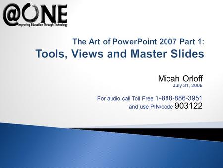 Micah Orloff July 31, 2008 For audio call Toll Free 1 - 888-886-3951 and use PIN/code 903122 The Art of PowerPoint 2007 Part 1: Tools, Views and Master.