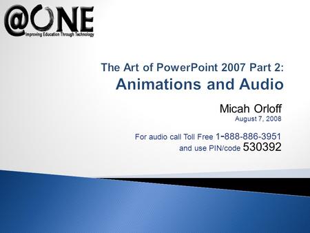 Micah Orloff August 7, 2008 For audio call Toll Free 1 - 888-886-3951 and use PIN/code 530392 The Art of PowerPoint 2007 Part 2: Animations and Audio.