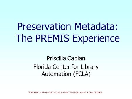 PRESERVATION METADATA: IMPLEMENTATION STRATEGIES Preservation Metadata: The PREMIS Experience Priscilla Caplan Florida Center for Library Automation (FCLA)