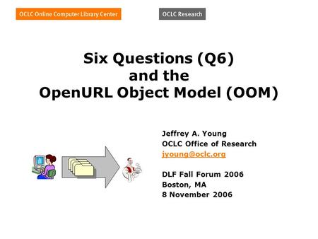Six Questions (Q6) and the OpenURL Object Model (OOM) Jeffrey A. Young OCLC Office of Research DLF Fall Forum 2006 Boston, MA 8 November.