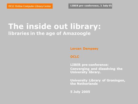 LIBER pre-conference, 5 July 05 The inside out library: libraries in the age of Amazoogle Lorcan Dempsey OCLC LIBER pre-conference: Converging and dissolving.