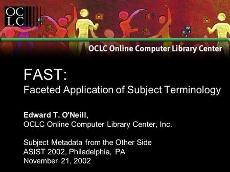 FAST: Faceted Application of Subject Terminology Edward T. O'Neill, OCLC Online Computer Library Center, Inc. Subject Metadata from the Other Side ASIST.