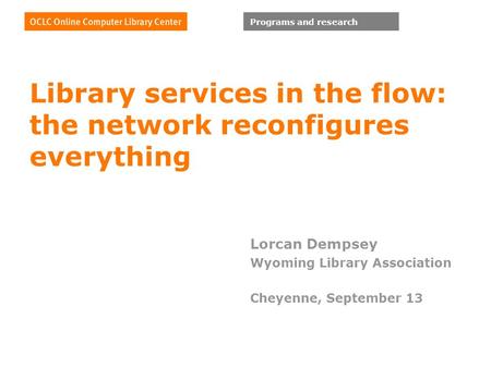 Programs and research Library services in the flow: the network reconfigures everything Lorcan Dempsey Wyoming Library Association Cheyenne, September.