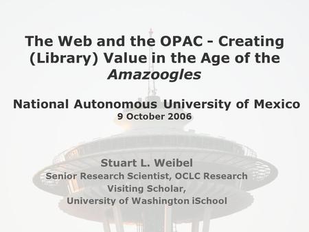 The Web and the OPAC - Creating (Library) Value in the Age of the Amazoogles National Autonomous University of Mexico 9 October 2006 Stuart L. Weibel Senior.
