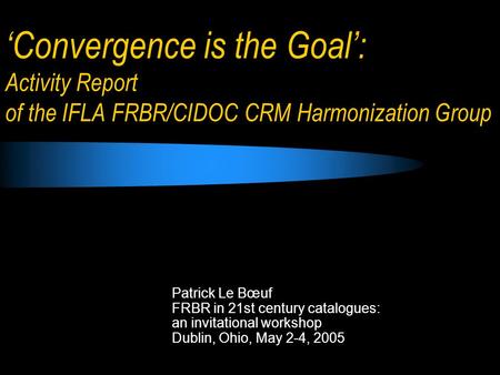 Convergence is the Goal: Activity Report of the IFLA FRBR/CIDOC CRM Harmonization Group Patrick Le Bœuf FRBR in 21st century catalogues: an invitational.