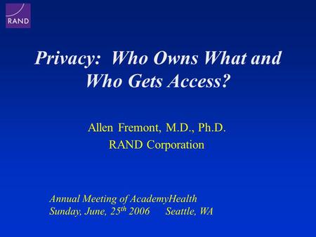 Privacy: Who Owns What and Who Gets Access? Allen Fremont, M.D., Ph.D. RAND Corporation Annual Meeting of AcademyHealth Sunday, June, 25 th 2006 Seattle,