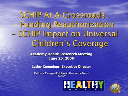 1 SCHIP At A Crossroads: - Funding Reauthorization - SCHIP Impact on Universal Childrens Coverage Academy Health Research Meeting June 25, 2006 Lesley.