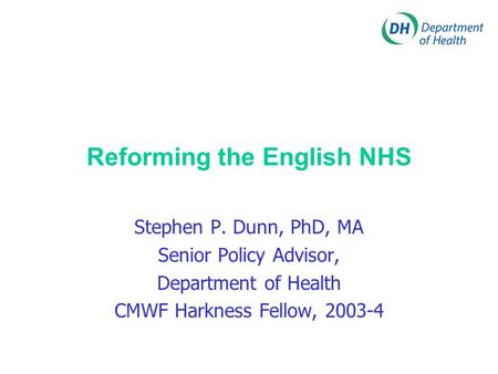 Reforming the English NHS Stephen P. Dunn, PhD, MA Senior Policy Advisor, Department of Health CMWF Harkness Fellow, 2003-4.