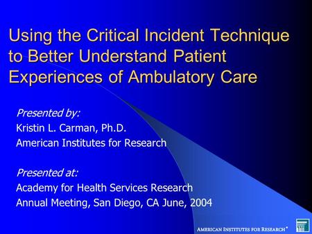 Using the Critical Incident Technique to Better Understand Patient Experiences of Ambulatory Care Presented by: Kristin L. Carman, Ph.D. American Institutes.