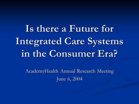 Is there a Future for Integrated Care Systems in the Consumer Era? AcademyHealth Annual Research Meeting June 6, 2004.