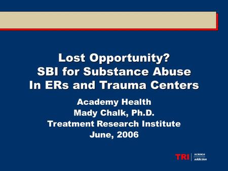 TRI science addiction Lost Opportunity? SBI for Substance Abuse In ERs and Trauma Centers Academy Health Mady Chalk, Ph.D. Treatment Research Institute.