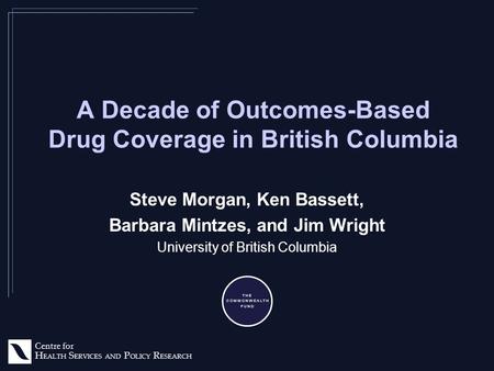 Centre for H EALTH S ERVICES AND P OLICY R ESEARCH A Decade of Outcomes-Based Drug Coverage in British Columbia Steve Morgan, Ken Bassett, Barbara Mintzes,