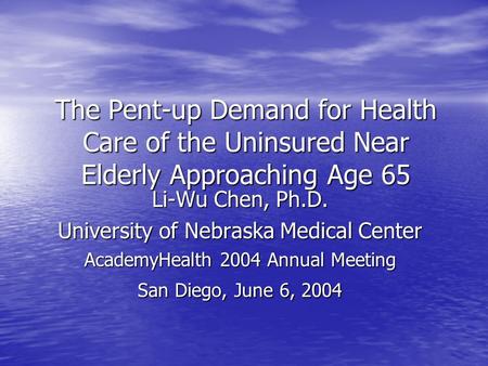 The Pent-up Demand for Health Care of the Uninsured Near Elderly Approaching Age 65 Li-Wu Chen, Ph.D. University of Nebraska Medical Center AcademyHealth.