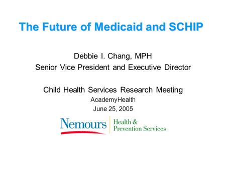 The Future of Medicaid and SCHIP Debbie I. Chang, MPH Senior Vice President and Executive Director Child Health Services Research Meeting AcademyHealth.