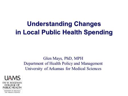 Understanding Changes in Local Public Health Spending Glen Mays, PhD, MPH Department of Health Policy and Management University of Arkansas for Medical.
