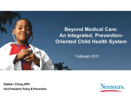 February 2011 Beyond Medical Care: An Integrated, Prevention- Oriented Child Health System Debbie I. Chang, MPH Vice President, Policy & Prevention.