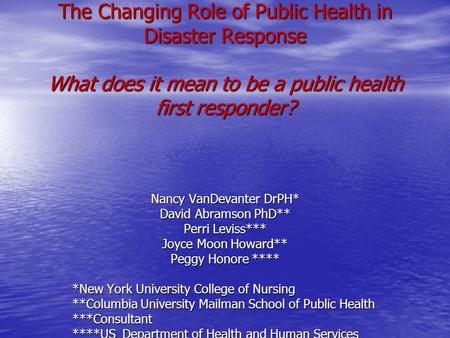 The Changing Role of Public Health in Disaster Response What does it mean to be a public health first responder? Nancy VanDevanter DrPH* David Abramson.