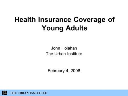 Health Insurance Coverage of Young Adults John Holahan The Urban Institute February 4, 2008 THE URBAN INSTITUTE.