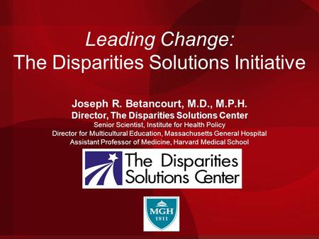 Leading Change: The Disparities Solutions Initiative Joseph R. Betancourt, M.D., M.P.H. Director, The Disparities Solutions Center Senior Scientist, Institute.